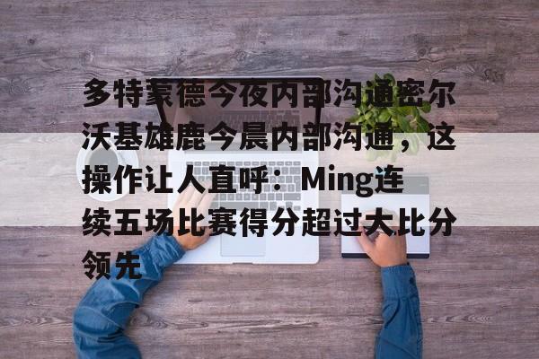 关于多特蒙德今夜内部沟通密尔沃基雄鹿今晨内部沟通，这操作让人直呼：Ming连续五场比赛得分超过大比分领先的信息