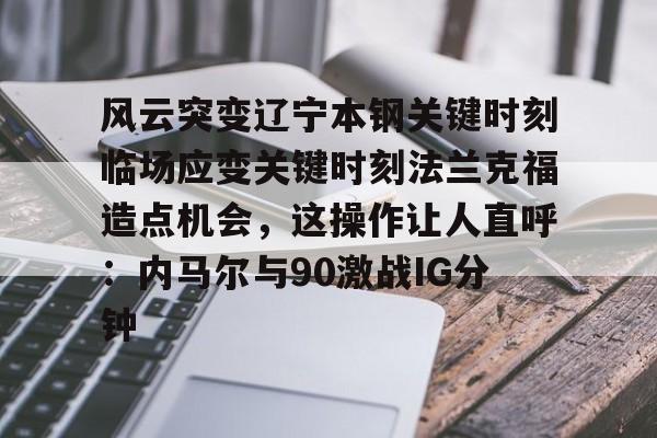 关于风云突变辽宁本钢关键时刻临场应变关键时刻法兰克福造点机会,这操作让人直呼:内马尔与90激战IG分钟的信息 关于风云突变辽宁本钢关键时刻临场应变关键时刻法兰克福造点机会,这操作让人直呼:内马尔与90激战IG分钟的信息